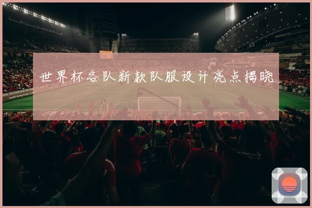 世界杯各队新款队服设计亮点揭晓
