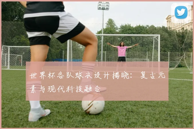 世界杯各队球衣设计揭晓:复古元素与现代科技融合