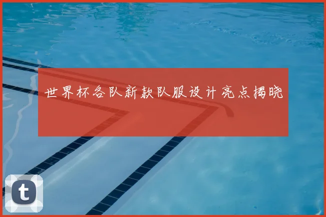 世界杯各队新款队服设计亮点揭晓