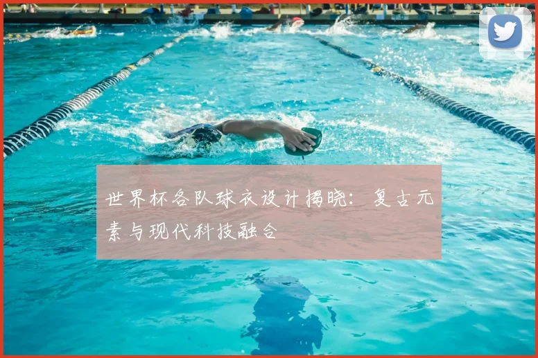 世界杯各队球衣设计揭晓:复古元素与现代科技融合