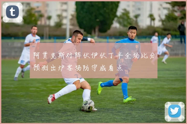 阿贾克斯对阵伏伊伏丁半全场比分预测出炉客场防守成看点