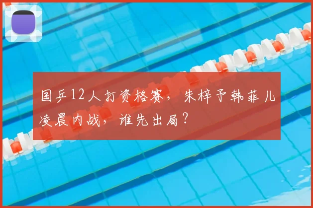 国乒12人打资格赛,朱梓予韩菲儿凌晨内战,谁先出局?