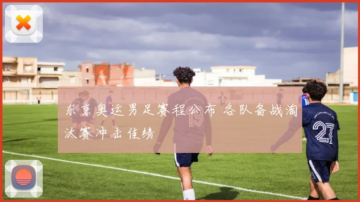 东京奥运男足赛程公布 各队备战淘汰赛冲击佳绩