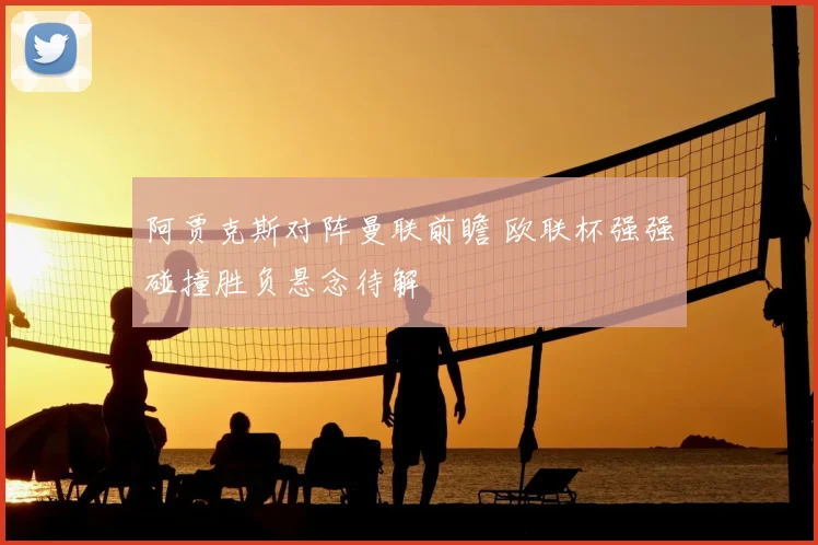 阿贾克斯对阵曼联前瞻 欧联杯强强碰撞胜负悬念待解