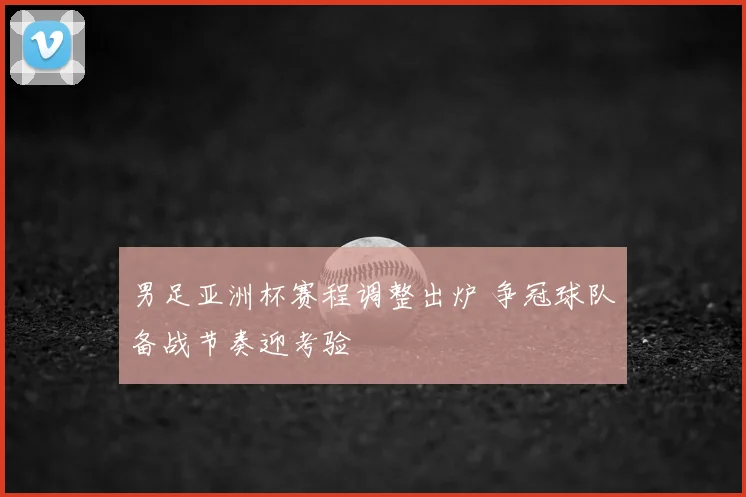 男足亚洲杯赛程调整出炉 争冠球队备战节奏迎考验