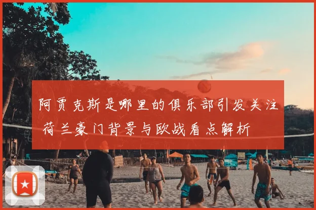 阿贾克斯是哪里的俱乐部引发关注 荷兰豪门背景与欧战看点解析