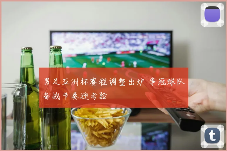 男足亚洲杯赛程调整出炉 争冠球队备战节奏迎考验