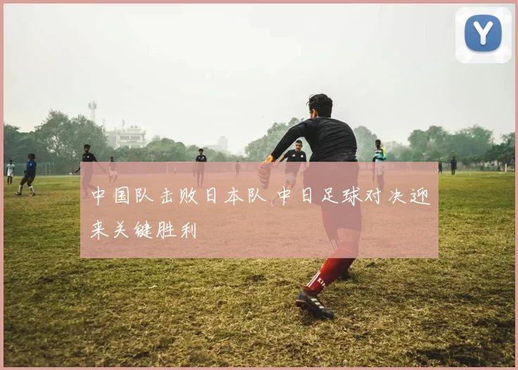 中国队击败日本队 中日足球对决迎来关键胜利