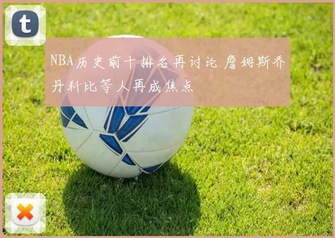 NBA历史前十排名再讨论 詹姆斯乔丹科比等人再成焦点