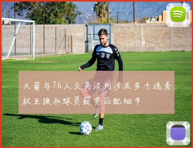 火箭与76人交易谈判涉及多个选秀权互换和球员薪资匹配细节