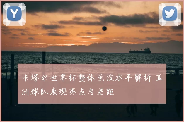 卡塔尔世界杯整体竞技水平解析 亚洲球队表现亮点与差距