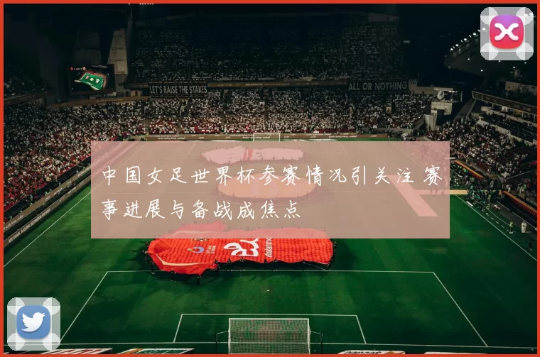 中国女足世界杯参赛情况引关注 赛事进展与备战成焦点