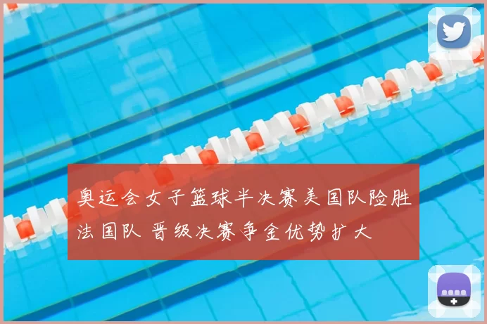 奥运会女子篮球半决赛美国队险胜法国队 晋级决赛争金优势扩大