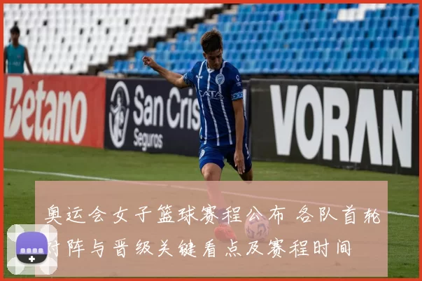 奥运会女子篮球赛程公布 各队首轮对阵与晋级关键看点及赛程时间