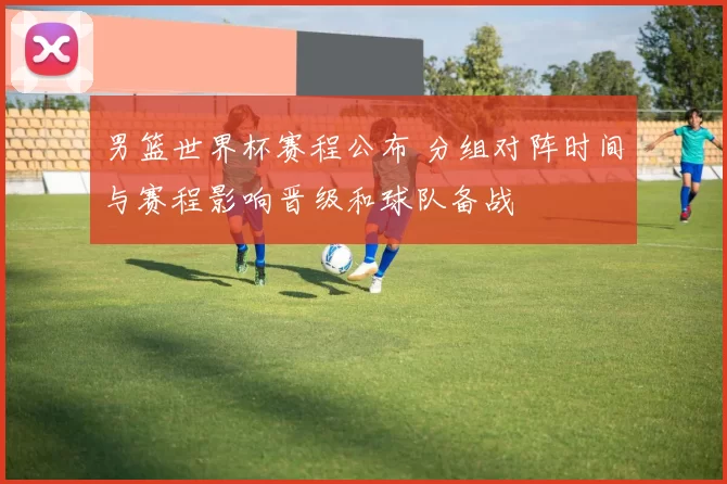 男篮世界杯赛程公布 分组对阵时间与赛程影响晋级和球队备战