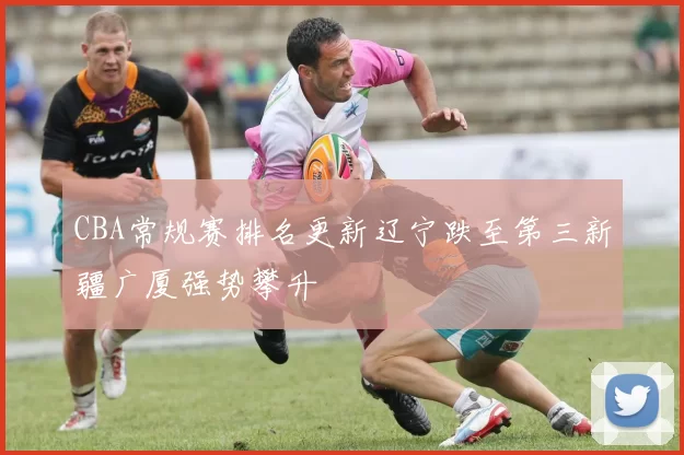 CBA常规赛排名更新辽宁跌至第三新疆广厦强势攀升