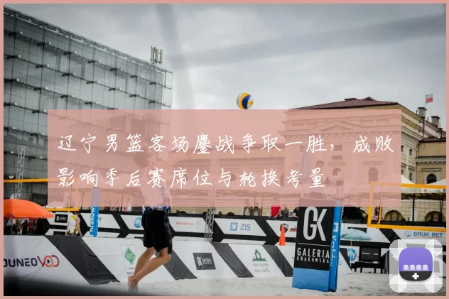 辽宁男篮客场鏖战争取一胜，成败影响季后赛席位与轮换考量