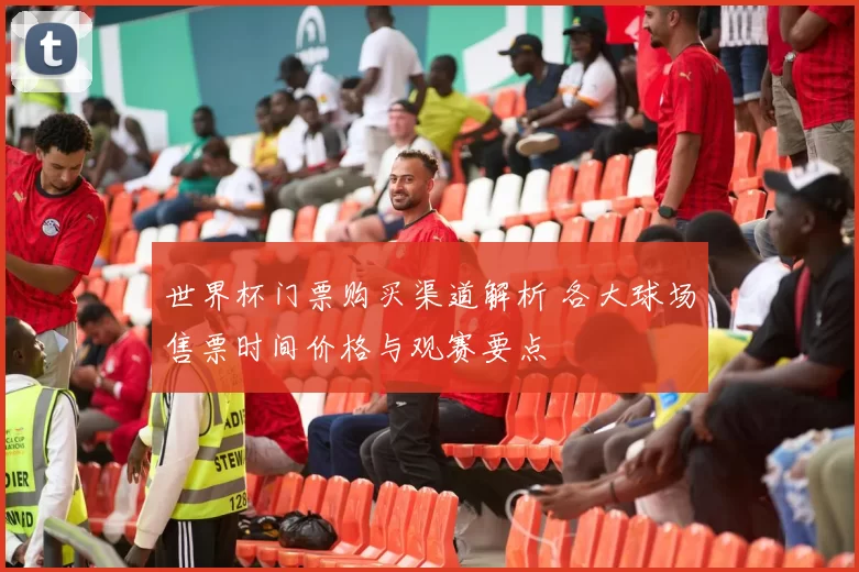 世界杯门票购买渠道解析 各大球场售票时间价格与观赛要点