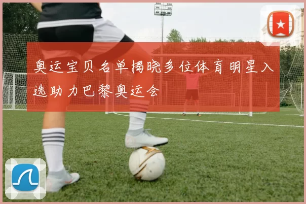 奥运宝贝名单揭晓多位体育明星入选助力巴黎奥运会