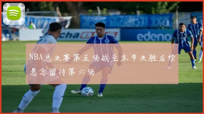 NBA总决赛第五场战至末节决胜后续悬念留待第六场