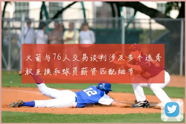 火箭与76人交易谈判涉及多个选秀权互换和球员薪资匹配细节