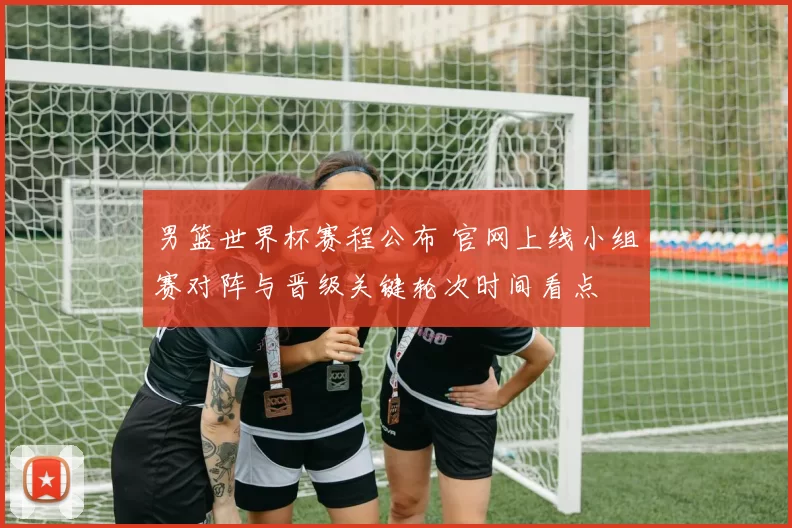 男篮世界杯赛程公布 官网上线小组赛对阵与晋级关键轮次时间看点