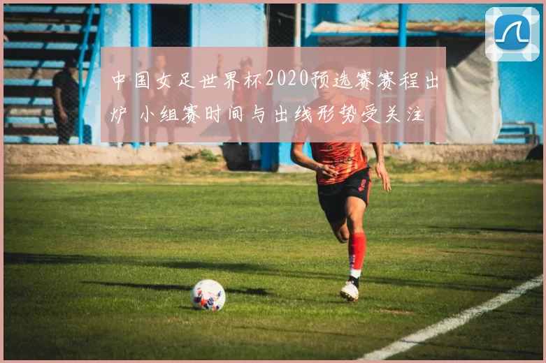 中国女足世界杯2020预选赛赛程出炉 小组赛时间与出线形势受关注
