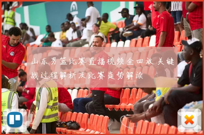 山东男篮比赛直播视频全回放 关键战过程解析及比赛走势解读