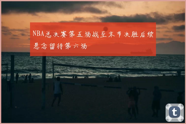 NBA总决赛第五场战至末节决胜后续悬念留待第六场