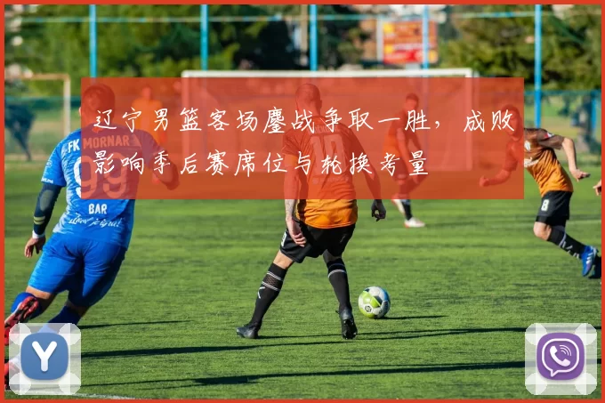 辽宁男篮客场鏖战争取一胜，成败影响季后赛席位与轮换考量