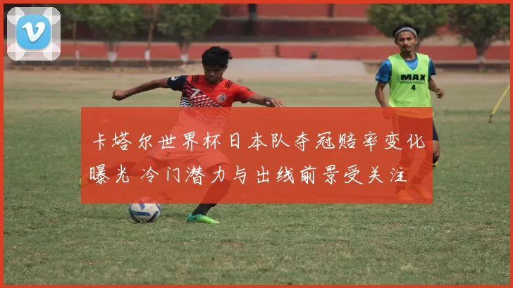 卡塔尔世界杯日本队夺冠赔率变化曝光 冷门潜力与出线前景受关注