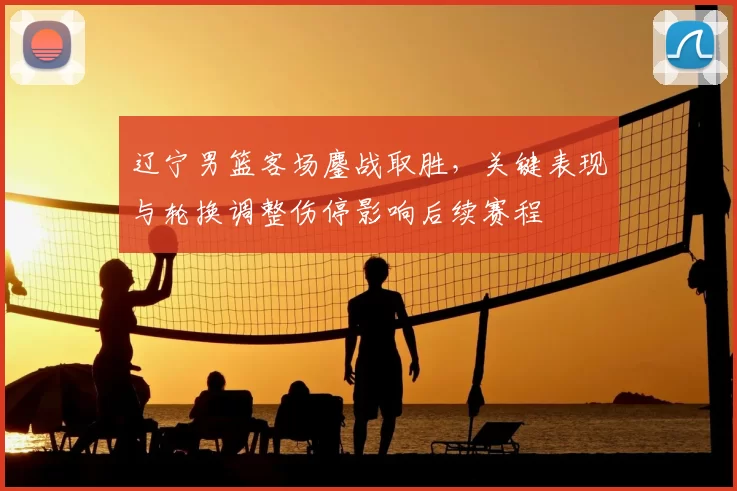 辽宁男篮客场鏖战取胜，关键表现与轮换调整伤停影响后续赛程