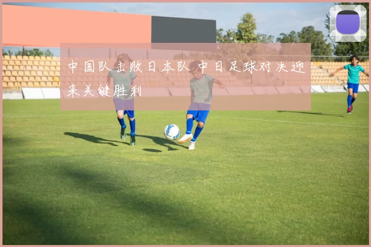 中国队击败日本队 中日足球对决迎来关键胜利