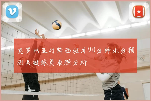 克罗地亚对阵西班牙90分钟比分预测关键球员表现分析