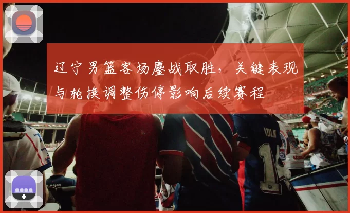 辽宁男篮客场鏖战取胜，关键表现与轮换调整伤停影响后续赛程