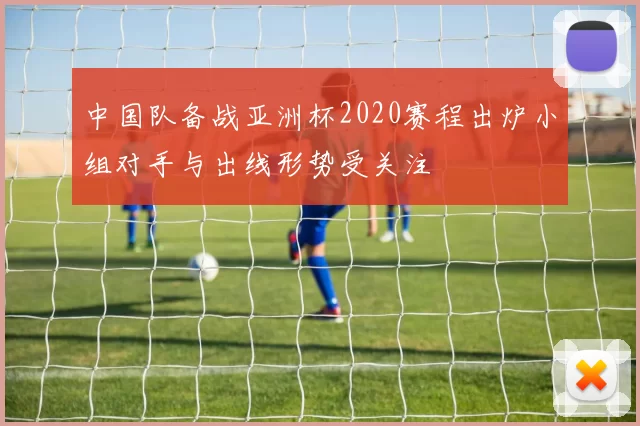 中国队备战亚洲杯2020赛程出炉小组对手与出线形势受关注