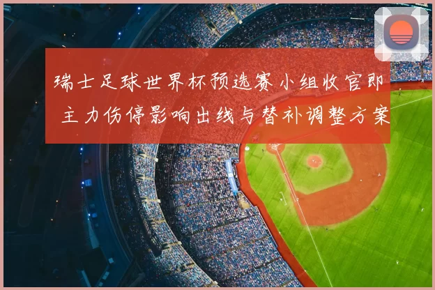 瑞士足球世界杯预选赛小组收官即 主力伤停影响出线与替补调整方案看点